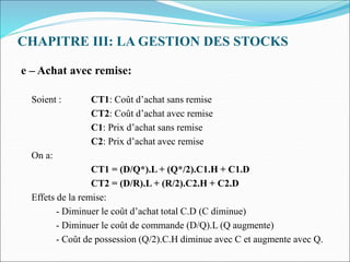 CHAPITRE III: LA GESTION DES STOCKS
e – Achat avec remise:
Soient : CT1: Coût d’achat sans remise
CT2: Coût d’achat avec remise
C1: Prix d’achat sans remise
C2: Prix d’achat avec remise
On a:
CT1 = (D/Q*).L + (Q*/2).C1.H + C1.D
CT2 = (D/R).L + (R/2).C2.H + C2.D
Effets de la remise:
- Diminuer le coût d’achat total C.D (C diminue)
- Diminuer le coût de commande (D/Q).L (Q augmente)
- Coût de possession (Q/2).C.H diminue avec C et augmente avec Q.
 