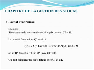 CHAPITRE III: LA GESTION DES STOCKS
e – Achat avec remise:
Exemple:
Si on commande une quantité de 50 le prix devient C2 = 81.
La quantité économique Q* devient:
___________ _______________
Q* = √ 2.(D.L)/C2.H = √ 2.(100.50)/81.0,25 = 22
on a: Q* (avec C2 = 81)> Q* (avec C1=100)
On doit comparer les coûts totaux avec C1 et C2.
 