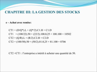 CHAPITRE III: LA GESTION DES STOCKS
e – Achat avec remise:
CT1 = (D/Q*).L + (Q*/2).C1.H + C1.D
CT1 = (100/22).50 + (22/2).100.0,25 + 100.100 = 10502
CT2 = (Q/R).L + (R/2).C2.H + C2.D
CT2 = (100/50).50 + (50/2).81.0,25 + 81.100 = 8706
CT2 <CT1 : l’entreprise a intérêt à acheter une quantité de 50.
 