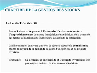 CHAPITRE III: LA GESTION DES STOCKS
f – Le stock de sécurité:
Le stock de sécurité permet à l’entreprise d’éviter toute rupture
d’approvisionnement due à une imprécision des prévisions de la demande,
des retards de livraison des fournisseurs, des défauts de fabrication.
La détermination du niveau du stock de sécurité suppose la connaissance
exacte du niveau de la demande au cours d’une période et du délai de
livraison.
Problème: La demande d’une période et le délai de livraison ne sont
pas toujours certains, ils sont souvent aléatoires.
 