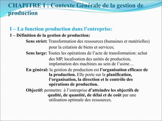 CHAPITRE I : Contexte Générale de la gestion de
production
I – La fonction production dans l’entreprise:
1 – Définition de la gestion de production:
Sens strict: Transformation des ressources (humaines et matérielles)
pour la création de biens et services;
Sens large: Toutes les opérations de l’acte de transformation: achat
des MP, localisation des unités de production,
implantation des machines au sein de l’usine…
En général: la gestion de production est l’organisation efficace de
la production. Elle porte sur la planification,
l’organisation, la direction et le contrôle des
opérations de production.
Objectif: permettre à l’entreprise d’atteindre les objectifs de
qualité, de quantité, de délai et de coût par une
utilisation optimale des ressources.
 