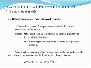 CHAPITRE III: LA GESTION DES STOCKS
f – Le stock de sécurité:
a – Délai de livraison certain et demande variable:
La demande au cours d’une période est variable. Elle a une
moyenne et un écart-type:
Soient: σx: l’écart-type de la demande au cours d’une période
D: le délai de livraison
σT: l’écart-type de la demande au cours de la période
global T.
Au cours de la période globale T, la variance de la demande globale
est la somme des variances de la demande sur chaque période:
__
σ²T = D. σ²x et σT = √ D . σx
 