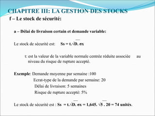 CHAPITRE III: LA GESTION DES STOCKS
f – Le stock de sécurité:
a – Délai de livraison certain et demande variable:
__
Le stock de sécurité est: Ss = t.√D. σx
t: est la valeur de la variable normale centrée réduite associée au
niveau du risque de rupture accepté.
Exemple: Demande moyenne par semaine :100
Ecrat-type de la demande par semaine: 20
Délai de livraison: 5 semaines
Risque de rupture accepté: 5%
__ __
Le stock de sécurité est : Ss = t.√D. σx = 1,645. √5 . 20 = 74 unités.
 