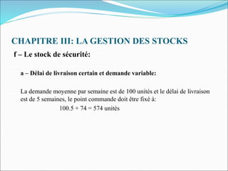 CHAPITRE III: LA GESTION DES STOCKS
f – Le stock de sécurité:
a – Délai de livraison certain et demande variable:
La demande moyenne par semaine est de 100 unités et le délai de livraison
est de 5 semaines, le point commande doit être fixé à:
100.5 + 74 = 574 unités
 