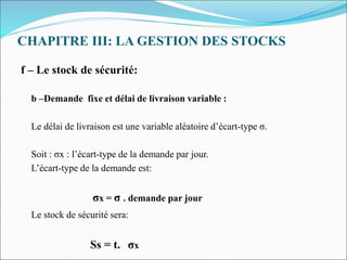 CHAPITRE III: LA GESTION DES STOCKS
f – Le stock de sécurité:
b –Demande fixe et délai de livraison variable :
Le délai de livraison est une variable aléatoire d’écart-type σ.
Soit : σx : l’écart-type de la demande par jour.
L’écart-type de la demande est:
σx = σ . demande par jour
Le stock de sécurité sera:
Ss = t. σx
 