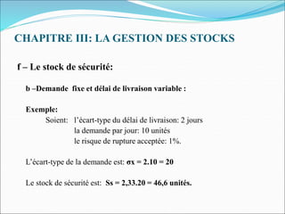 CHAPITRE III: LA GESTION DES STOCKS
f – Le stock de sécurité:
b –Demande fixe et délai de livraison variable :
Exemple:
Soient: l’écart-type du délai de livraison: 2 jours
la demande par jour: 10 unités
le risque de rupture acceptée: 1%.
L’écart-type de la demande est: σx = 2.10 = 20
Le stock de sécurité est: Ss = 2,33.20 = 46,6 unités.
 