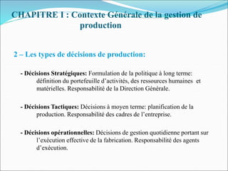 CHAPITRE I : Contexte Générale de la gestion de
production
2 – Les types de décisions de production:
- Décisions Stratégiques: Formulation de la politique à long terme:
définition du portefeuille d’activités, des ressources humaines et
matérielles. Responsabilité de la Direction Générale.
- Décisions Tactiques: Décisions à moyen terme: planification de la
production. Responsabilité des cadres de l’entreprise.
- Décisions opérationnelles: Décisions de gestion quotidienne portant sur
l’exécution effective de la fabrication. Responsabilité des agents
d’exécution.
 