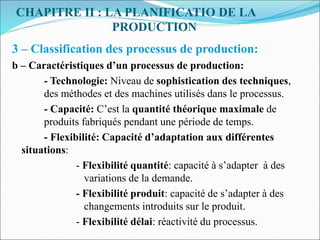 CHAPITRE II : LA PLANIFICATIO DE LA
PRODUCTION
3 – Classification des processus de production:
b – Caractéristiques d’un processus de production:
- Technologie: Niveau de sophistication des techniques,
des méthodes et des machines utilisés dans le processus.
- Capacité: C’est la quantité théorique maximale de
produits fabriqués pendant une période de temps.
- Flexibilité: Capacité d’adaptation aux différentes
situations:
- Flexibilité quantité: capacité à s’adapter à des
variations de la demande.
- Flexibilité produit: capacité de s’adapter à des
changements introduits sur le produit.
- Flexibilité délai: réactivité du processus.
 
