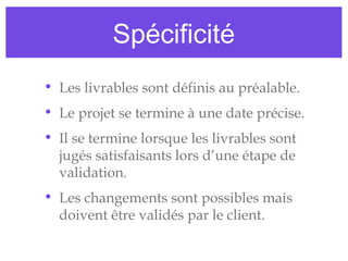 Spécificité
• Les livrables sont définis au préalable.
• Le projet se termine à une date précise.
• Il se termine lorsque les livrables sont
jugés satisfaisants lors d’une étape de
validation.
• Les changements sont possibles mais
doivent être validés par le client.
 