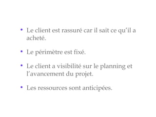 • Le client est rassuré car il sait ce qu’il a
acheté.
• Le périmètre est fixé.
• Le client a visibilité sur le planning et
l’avancement du projet.
• Les ressources sont anticipées.
 
