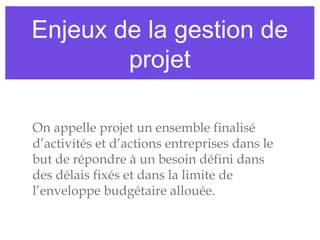 Enjeux de la gestion de
projet
On appelle projet un ensemble finalisé
d’activités et d’actions entreprises dans le
but de répondre à un besoin défini dans
des délais fixés et dans la limite de
l’enveloppe budgétaire allouée.
 