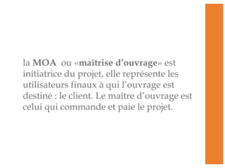 la MOA ou «maîtrise d’ouvrage» est
initiatrice du projet, elle représente les
utilisateurs finaux à qui l’ouvrage est
destiné : le client. Le maître d’ouvrage est
celui qui commande et paie le projet.
 