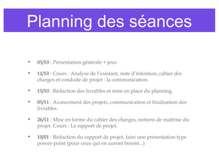 • 05/10 : Présentation générale + jeux
• 11/10 : Cours : Analyse de l’existant, note d’intention, cahier des
charges et conduite de projet : la communication.
• 15/10 : Rédaction des livrables et mise en place du planning.
• 05/11 : Avancement des projets, communication et finalisation des
livrables.
• 26/11 : Mise en forme du cahier des charges, notions de maîtrise du
projet. Cours : Le rapport de projet.
• 10/01 : Rédaction du rapport de projet, faire une présentation type
power-point (pour ceux qui en auront besoin...)
Planning des séances
 