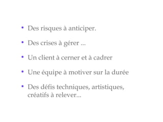• Des risques à anticiper.
• Des crises à gérer ...
• Un client à cerner et à cadrer
• Une équipe à motiver sur la durée
• Des défis techniques, artistiques,
créatifs à relever...
 