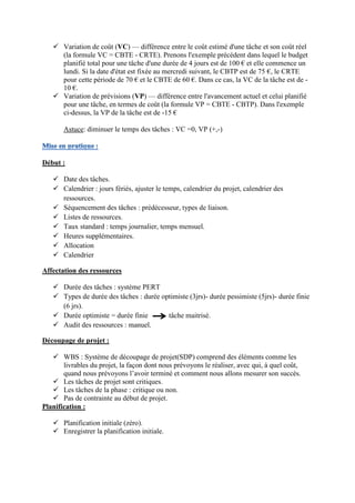  Variation de coût (VC) — différence entre le coût estimé d'une tâche et son coût réel
(la formule VC = CBTE - CRTE). Prenons l'exemple précédent dans lequel le budget
planifié total pour une tâche d'une durée de 4 jours est de 100 € et elle commence un
lundi. Si la date d'état est fixée au mercredi suivant, le CBTP est de 75 €, le CRTE
pour cette période de 70 € et le CBTE de 60 €. Dans ce cas, la VC de la tâche est de -
10 €.
 Variation de prévisions (VP) — différence entre l'avancement actuel et celui planifié
pour une tâche, en termes de coût (la formule VP = CBTE - CBTP). Dans l'exemple
ci-dessus, la VP de la tâche est de -15 €
Astuce: diminuer le temps des tâches : VC =0, VP (+,-)
Début :
 Date des tâches.
 Calendrier : jours fériés, ajuster le temps, calendrier du projet, calendrier des
ressources.
 Séquencement des tâches : prédécesseur, types de liaison.
 Listes de ressources.
 Taux standard : temps journalier, temps mensuel.
 Heures supplémentaires.
 Allocation
 Calendrier
Affectation des ressources
 Durée des tâches : système PERT
 Types de durée des tâches : durée optimiste (3jrs)- durée pessimiste (5jrs)- durée finie
(6 jrs).
 Durée optimiste = durée finie tâche maitrisé.
 Audit des ressources : manuel.
Découpage de projet :
 WBS : Système de découpage de projet(SDP) comprend des éléments comme les
livrables du projet, la façon dont nous prévoyons le réaliser, avec qui, à quel coût,
quand nous prévoyons l’avoir terminé et comment nous allons mesurer son succès.
 Les tâches de projet sont critiques.
 Les tâches de la phase : critique ou non.
 Pas de contrainte au début de projet.
Planification :
 Planification initiale (zéro).
 Enregistrer la planification initiale.
 