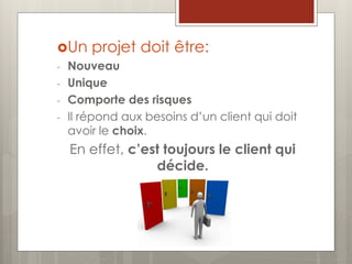 Un projet doit être:
- Nouveau
- Unique
- Comporte des risques
- Il répond aux besoins d’un client qui doit
avoir le choix.
En effet, c’est toujours le client qui
décide.
 