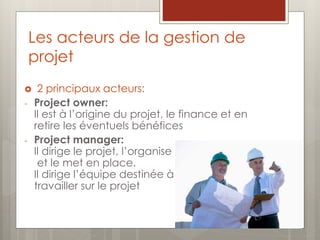 Les acteurs de la gestion de
projet
 2 principaux acteurs:
- Project owner:
Il est à l’origine du projet, le finance et en
retire les éventuels bénéfices
- Project manager:
Il dirige le projet, l’organise
et le met en place.
Il dirige l’équipe destinée à
travailler sur le projet
 