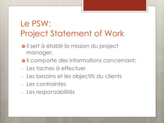 Le PSW:
Project Statement of Work
 Il sert à établir la mission du project
manager.
 Il comporte des informations concernant:
- Les taches à effectuer
- Les besoins et les objectifs du clients
- Les contraintes
- Les responsabilités
 