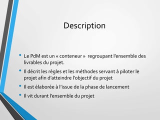 Description
• Le PdM est un « conteneur » regroupant l’ensemble des
livrables du projet.
• Il décrit les règles et les mét...