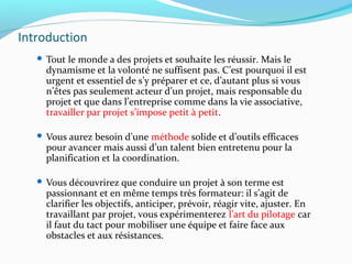 Introduction
 Tout le monde a des projets et souhaite les réussir. Mais le
dynamisme et la volonté ne suffisent pas. C’est pourquoi il est
urgent et essentiel de s’y préparer et ce, d’autant plus si vous
n’êtes pas seulement acteur d’un projet, mais responsable du
projet et que dans l’entreprise comme dans la vie associative,
travailler par projet s’impose petit à petit.
 Vous aurez besoin d’une méthode solide et d’outils efficaces
pour avancer mais aussi d’un talent bien entretenu pour la
planification et la coordination.
 Vous découvrirez que conduire un projet à son terme est
passionnant et en même temps très formateur: il s’agit de
clarifier les objectifs, anticiper, prévoir, réagir vite, ajuster. En
travaillant par projet, vous expérimenterez l’art du pilotage car
il faut du tact pour mobiliser une équipe et faire face aux
obstacles et aux résistances.
 