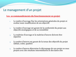 Le management d'un projet
Les 10 commandements du fonctionnement en projet
1. Le maître d'ouvrage fixe les orientations générales du projet et
avalise toute modification de ses objectifs
2. Le maître d'ouvrage est garant de la conformité du projet aux
objectifs stratégiques et de sa rentabilité
3. La maîtrise d'ouvrage et la maîtrise d'œuvre doivent être
séparées
4. Le maître d'œuvre est garant de la tenue des objectifs du projet
(délais, coûts, qualité)
5. Le maître d'œuvre détermine le découpage de son projet en sous
projets avec des résultats intermédiaires et des dates-clés
 