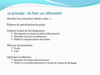 Le principe : Se fixer un référentiel
Identifier les contraintes (délais, coûts...)
Élaborer les spécifications du projet
Préparer le plan de développement
 Décomposer le projet en tâches élémentaires
 Identifier tous les contributeurs
 Définir le séquencement des tâches
Effectuer des prévisions
 Durée
 Coût
Optimiser la référence
 Identifier les tâches déterminantes
 Veiller à ce qu'elles présentent le moins de risque de dérapage
 