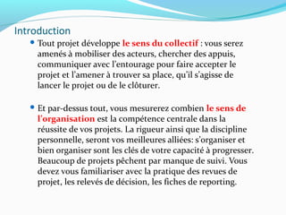 Introduction
 Tout projet développe le sens du collectif : vous serez
amenés à mobiliser des acteurs, chercher des appuis,
communiquer avec l’entourage pour faire accepter le
projet et l’amener à trouver sa place, qu’il s’agisse de
lancer le projet ou de le clôturer.
 Et par-dessus tout, vous mesurerez combien le sens de
l’organisation est la compétence centrale dans la
réussite de vos projets. La rigueur ainsi que la discipline
personnelle, seront vos meilleures alliées: s’organiser et
bien organiser sont les clés de votre capacité à progresser.
Beaucoup de projets pêchent par manque de suivi. Vous
devez vous familiariser avec la pratique des revues de
projet, les relevés de décision, les fiches de reporting.
 