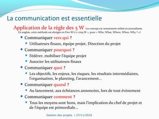 La communication est essentielle
Application de la règle des 5 W (ce concept est notamment utilisé en journalisme.
En anglais, cette méthode est abrégée en Five W's (« cinq W », pour « Who, What, Where, When, Why ? »)
 Communiquer vers qui ?
 Utilisateurs finaux, équipe projet, Direction du projet
 Communiquer pourquoi ?
 Fédérer, mobiliser l'équipe projet
 Associer les utilisateurs finaux
 Communiquer quoi ?
 Les objectifs, les enjeux, les risques, les résultats intermédiaires,
l'organisation, le planning, l'avancement...
 Communiquer quand ?
 Au lancement, aux échéances annoncées, lors de tout évènement
 Communiquer comment ?
 Tous les moyens sont bons, mais l'implication du chef de projet et
de l'équipe est primordiale...
Gestion des projets | 27/11/2016
 