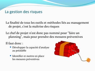 La gestion des risques
La finalité de tous les outils et méthodes liés au management
de projet, c'est la maîtrise des risques
Le chef de projet n'est donc pas nommé pour "faire un
planning", mais pour prendre des mesures préventives
Il faut donc :
 Développer la capacité d'analyse
au préalable
 Identifier et mettre en place
les mesures préventives
 