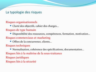 La typologie des risques
Risques organisationnels
 Clarté des objectifs, cahier des charges...
Risques de type humain
 Disponibilité des ressources, compétences, formation, motivation...
Risques commerciaux et marketing
 Offres de la concurrence, clients...
Risques techniques
 Normalisation, cohérence des spécifications, documentation...
Risques liés à la maîtrise de la sous-traitance
Risques juridiques
Risques liés à la sécurité
 