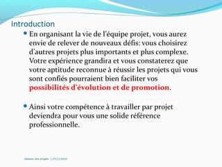 Introduction
En organisant la vie de l’équipe projet, vous aurez
envie de relever de nouveaux défis: vous choisirez
d’autres projets plus importants et plus complexe.
Votre expérience grandira et vous constaterez que
votre aptitude reconnue à réussir les projets qui vous
sont confiés pourraient bien faciliter vos
possibilités d’évolution et de promotion.
Ainsi votre compétence à travailler par projet
deviendra pour vous une solide référence
professionnelle.
Gestion des projets | 27/11/2016
 