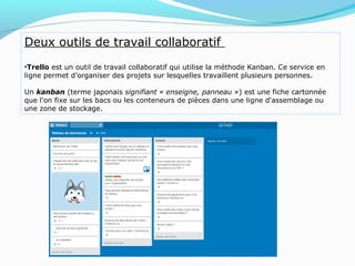 Deux outils de travail collaboratif
•Trello est un outil de travail collaboratif qui utilise la méthode Kanban. Ce service en
ligne permet d’organiser des projets sur lesquelles travaillent plusieurs personnes.
Un kanban (terme japonais signifiant « enseigne, panneau ») est une fiche cartonnée
que l'on fixe sur les bacs ou les conteneurs de pièces dans une ligne d'assemblage ou
une zone de stockage.
 