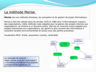 La méthode Merise
Merise est une méthode d'analyse, de conception et de gestion de projet informatique.
Merise a été très utilisée dans les années 1970 et 1980 pour l'informatisation massive
des organisations. Cette méthode reste adaptée pour la gestion des projets internes aux
organisations, se limitant à un domaine précis. Elle est en revanche moins adaptée aux
projets transverses aux organisations, qui gèrent le plus souvent des informations à
caractère sociétal (environnemental et social) avec des parties prenantes.
Vocabulaire MCD: Entité, association (verbe), cardinalité
Un exemple de tutoriel :
https://www.youtube.com/watch?
v=XnvNmecmJnE&list=PLbLDQI0AI
LjJCtQecfOVRx3lqDlmZLLvC
 