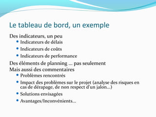 Le tableau de bord, un exemple
Des indicateurs, un peu
 Indicateurs de délais
 Indicateurs de coûts
 Indicateurs de performance
Des éléments de planning ... pas seulement
Mais aussi des commentaires
 Problèmes rencontrés
 Impact des problèmes sur le projet (analyse des risques en
cas de dérapage, de non respect d'un jalon...)
 Solutions envisagées
 Avantages/Inconvénients...
 