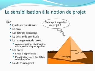 La sensibilisation à la notion de projet
Plan
 Quelques questions...
 Le projet
 Les acteurs concernés
 Le dossier de pré-étude
 Le management de projet
 communication, planification,
délais, coûts, risques, qualité
 Les outils
 Etude d'opportunité
 Planification, suivi des délais
suivi des coûts
 L'aide d'un logiciel
C'est quoi la gestion
de projet ?...
 