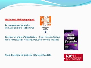 Ressources bibliographiques
Le management de projet
Jean-Jacques Néré - Edition PUF
Conduire un projet d’organisation – Guide méthodologique
Henri-Pierre Maders / Elisabeth Gauthier / Cyrille Le Gallais
Cours de gestion de projet de l’Université de Lille
 