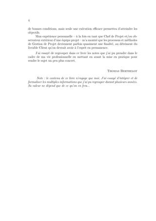 4
de bonnes conditions, mais seule une exécution eﬃcace permettra d’atteindre les
objectifs.
Mon expérience personnelle – à la fois en tant que Chef de Projet et/ou ob-
servateur extérieur d’une équipe projet – m’a montré que les processus et méthodes
de Gestion de Projet deviennent parfois quasiment une ﬁnalité, au détriment du
livrable Client qu’on devrait avoir à l’esprit en permanence.
J’ai essayé de regrouper dans ce livre les notes que j’ai pu prendre dans le
cadre de ma vie professionnelle en mettant en avant la mise en pratique pour
rendre le sujet un peu plus concret.
Thomas Berthelot
Note : le contenu de ce livre n’engage que moi. J’ai essayé d’intégrer et de
formaliser les multiples informations que j’ai pu regrouper durant plusieurs années.
Sa valeur ne dépend que de ce qu’on en fera...
 