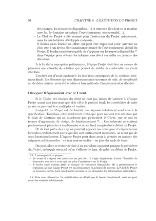 94 CHAPITRE 8. L’EXÉCUTION DU PROJET
des charges, les ressources disponibles. . .) et externes (le client et la relation
avec lui, le domaine technique, l’environnement concurrentiel. . .).
— Le Chef de Projet a été nommé pour l’éxécution du Projet uniquement,
sans les antécédents développés ci-dessus.
Il faudra alors fournir un eﬀort qui peut être important pour parvenir au
plus vite à un niveau de connaissance avancé de l’environnement global du
Projet. Il faudra aussi être capable de s’appuyer sur les experts disponibles 13
dans l’équipe pour obtenir les informations clés à surveiller ou prendre des
décisions.
A la ﬁn de la conception préliminaire, l’équipe Projet doit être en mesure de
présenter une ébauche de solution qui permet de valider la conformité des choix
eﬀectués.
L’intérêt est d’avoir prototypé les fonctions principales de la solution tech-
nique ﬁnale. Les éléments qui sont dimensionnants en termes de coût, de complexité
ou de délai doivent avoir été étudiés et leur méthode d’implémentation décidée.
Dialoguer fréquemment avec le Client
Si le Cahier des charges du client ne doit pas laisser de latitude à l’équipe
Projet quant aux fonctions que doit oﬀrir le produit ﬁnal, les possibilités de mise
en œuvre peuvent être multiples et variées.
L’objectif du Projet est de fournir une réponse totalement conforme à la
spéciﬁcation. Toutefois, cette conformité technique peut souvent être obtenue par
le biais de solutions qui ne satisferont pas pleinement le Client, que ce soit en
termes d’ergonomie, de design, de fonctionnement 14
. . . Ces éléments ne coûtent
pas forcément plus cher à implémenter si on en tient compte dès le début du Projet.
Or ils font partie de ce qu’on pourrait appeler une zone grise d’exigences non
formulées explicitement parce qu’elles sont initialement inconnues, ou n’ont pas de
sens fonctionnellement. L’équipe Projet peut donc avoir à prendre en compte des
exigences additionnelles – et non contractuelles – en plus du socle de base.
On peut alors se retrouver face à un paradoxe apparent puisque le périmètre
du Projet, prérequis essentiel qu’on s’eﬀorce de ﬁger, de geler, en début de Projet,
13. 2 remarques à ce propos :
— Le terme d’« expert »est peut-être un peu fort. Il s’agit simplement d’avoir l’humilité de
demander leur avis à ceux qui ont plus d’expérience sur le Projet.
— Il faudra aussi souvent gérer le manque de ressources disponibles. On a généralement le
sentiment qu’une équipe Projet vit en permanence en pénurie de moyens. Le Chef de Projet
ne trouvera parfois tout simplement personne à qui demander les informations recherchées.
14. Liste non exhaustive. La spéciﬁcation ne décrit que le besoin fonctionnel, mais on peut
avoir des souhaits additionnels.
 