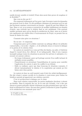 8.1. LE DÉVELOPPEMENT 95
semble devenir variable et évolutif. Il faut alors savoir faire preuve de souplesse et
de ﬂexibilité 15
.
Que veut-on dire par là ?
On comprend évidemment qu’il ne peut s’agir d’accepter toutes les demandes
que pourrait avoir le client. Un des problèmes classiques est justement qu’il ne sait
pas forcément exprimer correctement ses besoins – quand ils sont bien déﬁnis à la
base. Dans ce cas, on ne pourra se permettre de modiﬁer indéﬁniment ses données
d’entrée, sans certitude que le résultat ﬁnal ne soit satisfaisant. Cela pourrait
sembler pertinent parce qu’on cherche la satisfaction du client, mais on se heurte
très rapidement aux réalités liées à l’environnement du Projet; en premier lieu au
besoin de limiter les coûts.
Comment alors gérer ces situations ?
En un mot : le compromis.
Compromis parce qu’il va falloir construire un mélange eﬃcace de méthodes
contractuelles, c’est-à-dire « légales », et de méthodes douces à travers le dialogue
et la gestion de la relation client.
Le contrat est essentiel en ce sens qu’il ﬁxe des limites, un cadre, à l’intérieur
duquel le travail devra être eﬀectué. Il est indispensable. Mais il sera toujours
incomplet puisque toutes les situations ne peuvent être prévues et anticipées, et y
recourir est souvent coûteux :
— En temps évidemment, parce qu’il présage souvent d’un conﬂit incluant de
multiples recours possibles.
— Financièrement en nécessitant l’immobilisation de moyens pour contrôler
l’application du contrat et gérer les conﬂits le cas échéant.
— Enﬁn en conﬁance, parce que dans beaucoup de situations courantes, il
détruit instantanément la relation et la coopération qui avaient pu être
bâties entre deux parties.
Le contrat est donc un outil essentiel, mais il doit être utilisé intelligemment.
On doit réussir à penser au-delà de la situation à court-terme pour évaluer les
bénéﬁces mutuels qu’apporterait une solution concertée.
C’est ici qu’intervient le dialogue avec le client.
Dans toute relation contractuelle, les parties impliquées cherchent à obtenir
un bénéﬁce. Dans la majorité des cas, ils ne sont pas exclusifs, c’est à dire que
chacun ne pourra prétendre obtenir totalement son gain potentiel parce que cela se
ferait au détriment de l’autre. On aura donc intérêt à rechercher le point d’équilibre
où la satisfaction sera maximale pour tous 16
.
15. D’agilité en fait. . .
16. La situation Win-Win.
 