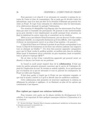 96 CHAPITRE 8. L’EXÉCUTION DU PROJET
Pour parvenir à cet objectif, il est nécessaire de connaître à minima les at-
tentes de l’autre et donc de communiquer. On ne parle pas de dévoiler toutes les
informations, mais il ne faut pas faire de la rétention d’éléments qui peuvent être
utiles au Projet. Il s’agit d’une entreprise de collaboration entre les intervenants,
et la collaboration demande de partager l’information.
Une situation de déséquilibre trop ﬂagrant entre les intervenants d’un Projet
ﬁnira par nuire à l’ensemble des participants. On pourrait se dire instinctivement
qu’on peut chercher à tirer (égoïstement) un proﬁt maximal d’une situation, au
ﬁnal en exploitant les autres, mais cela se ressentirait sur les résultats.
Même si on a une relation Client-Fournisseur, avec un donneur d’ordre contrac-
tuellement identiﬁé, on comprendra facilement qu’il sera diﬃcile, voire impossible,
d’obtenir un investissement correct si on abuse d’une position « de pouvoir ».
L’objectif du Client est d’obtenir le produit de son Projet correspondant à son
besoin. L’objectif du fournisseur est de livrer une solution conforme aux exigences
tout en obtenant un bénéﬁce 17
. Ces deux buts peuvent apparaître antagonistes
parce que le Client voudra le meilleur produit, au meilleur prix dans les meilleurs
délais quant le fournisseur devra rechercher un prix maximum (mais acceptable)
tout en gérant le triptyque QCD 18
.
On est donc en face d’une contradiction apparente qui pourrait mener au
désastre si chacun s’arc-boute sur ses positions.
Le travail en mode projet requiert donc de la collaboration. Il faut que
toutes les parties prenantes prennent conscience que le succès de l’entreprise dé-
pend de l’implication de tous. Si certains se sentent exploités, ils ne participeront
pas à la hauteur de ce qui est nécessaire et tous en paieront les conséquences. Le
Projet ne tolère pas l’égoïsme.
Il faut donc garder à l’esprit que le Projet est une entreprise conjointe, et
que tout le monde a intérêt à ce qu’il se déroule dans les meilleures conditions.
Cette collaboration doit permettre de structurer rapidement la solution en
déﬁnissant les principes à appliquer, et en éliminant au plus tôt les options qui
conduiraient à une impasse.
Être vigilant par rapport aux solutions habituelles
Pour terminer cette partie sur les phases initiales du développement de la
solution, il est important de faire quelques remarques relatives à l’innovation et à
la créativité.
17. Au sens très large : ﬁnancier dans le domaine professionnel, satisfaction ou formation dans
le domaine personnel ou associatif, etc. . .
18. Voir à ce sujet le §1.1
 
