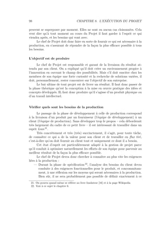 98 CHAPITRE 8. L’EXÉCUTION DU PROJET
peuvent se superposer par moment. Elles ne sont en aucun cas cloisonnées. Cela
veut dire qu’à tout moment au cours du Projet il faut garder à l’esprit ce qui
viendra après, et les besoins qui vont avec.
Le chef de Projet doit donc faire en sorte de fournir ce qui est nécessaire à la
production, en s’assurant de répondre de la façon la plus eﬃcace possible à tous
les besoins.
L’objectif est de produire
Le chef de Projet est responsable et garant de la livraison du résultat at-
tendu par son client. On a expliqué qu’il doit créer un environnement propice à
l’innovation en ouvrant le champ des possibilités. Mais s’il doit susciter chez les
membres de son équipe une forte curiosité et la recherche de solutions variées, il
doit, personnellement, rester concentrer sur l’objectif de son entreprise.
Le but ultime de tout projet est de livrer un résultat. Il faut donc passer de
la phase théorique qu’est la conception à la mise en œuvre pratique des idées et
concepts développés. IL faut donc produire qu’il s’agisse d’un produit physique ou
d’un travail intellectuel.
Vériﬁer quels sont les besoins de la production
Le passage de la phase de développement à celle de production correspond
à la livraison d’un produit par un fournisseur (l’équipe de développement) à un
client (l’équipe de production). Sans développer trop le propos – cela déborderait
très largement du cadre de ce petit livre – il est intéressant de travailler dans un
esprit Lean 21
.
Très concrètement et très (très) succinctement, il s’agit, pour toute tâche,
de connaître ce qui a de la valeur pour son client et de travailler en ﬂux tiré,
c’est-à-dire qu’on doit fournir au client tout et uniquement ce dont il a besoin.
Cet état d’esprit est particulièrement adapté à la gestion de projet parce
qu’il conduit à optimiser naturellement les eﬀorts de son équipe pour parvenir au
meilleur résultat de la façon la plus eﬃcace possible.
Le chef de Projet devra donc chercher à connaître au plus vite les exigences
liées à la production :
— Durant la phase de spéciﬁcation 22
, l’analyse des besoins du client devra
conduite à des exigences fonctionnelles pour le produit, et concommitam-
ment, à une réﬂexion sur les moyens qui seront nécessaires à la production.
Bien sûr, il ne sera probablement pas possible de déﬁnir exactement à ce
21. On pourra quand même se référer au livre fondateur [16] et à la page Wikipedia
22. Voir à ce sujet le chapitre 6.
 