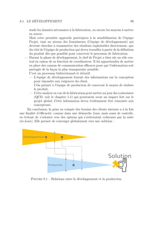 8.1. LE DÉVELOPPEMENT 99
stade les données nécessaires à la fabrication, ou encore les moyens à mettre
en œuvre.
Mais cette première approche participera à la sensibilisation de l’équipe
Projet, tant au niveau des fournisseurs (l’équipe de développement) qui
devront chercher à transmettre des résultats exploitables directement, que
du côté de l’équipe de production qui devra travailler à partir de la déﬁnition
du produit dès que possible pour concevoir le processus de fabrication.
— Durant la phase de développement, le chef de Projet a bien sûr un rôle cen-
tral en raison de sa fonction de coordinateur. Il lui appartiendra de mettre
en place des canaux de communication eﬃcaces pour que l’information soit
partagée de la façon la plus transparente possible.
C’est un processus bidirectionnel et itératif:
— L’équipe de développement fournit des informations sur la conception
pour répondre aux exigences du client.
Cela permet à l’équipe de production de concevoir le moyen de réaliser
le produit.
— Cette analyse en vue de la fabrication peut mettre au jour des contraintes
(QCD, voir le chapitre 1.1) qui pourraient avoir un impact fort sur le
projet global. Cette information devra évidemment être remontée aux
concepteurs.
En conclusion, la prise en compte des besoins des clients internes a à la fois
une ﬁnalité d’eﬃcacité, comme dans une démarche Lean, mais aussi de contrôle,
en évitant de s’orienter vers des options qui s’avéreraient coûteuses par la suite
(re-Lean). Elle permet de converger globalement vers une solution :
Développement
Production
Solution
Figure 8.1 – Relations entre le développement et la production.
 