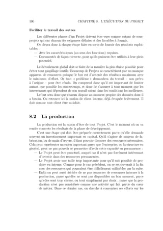 100 CHAPITRE 8. L’EXÉCUTION DU PROJET
Faciliter le travail des autres
Les diﬀérentes phases d’un Projet doivent être vues comme autant de sous-
projets qui ont chacun des exigences déﬁnies et des livrables à fournir.
On devra donc à chaque étape faire en sorte de fournir des résultats exploi-
tables :
— Avec les caractéristiques (au sens des fonctions) requises.
— Documentés de façon correcte, pour qu’ils puissent être utilisés à leur plein
potentiel.
Le déroulement global doit se faire de la manière la plus ﬂuide possible pour
éviter tout gaspillage inutile. Beaucoup de Projets se caractérisent par un manque
apparent de ressources puisque le but est d’obtenir des résultats maximum avec
le minimum d’eﬀort. Or tout « problème » demandera du travail – non prévu
à l’origine – pour être résolu. On comprend donc qu’il est important de limiter
autant que possible les contretemps, et donc de s’assurer à tout moment que les
intervenants qui dépendent de son travail soient dans les conditions les meilleures.
Le but sera donc que chacun dispose au moment propice des données dont il
a besoin. On retrouve ici la notion de client interne, déjà évoquée brièvement. Il
doit comme tout client être satisfait.
8.2 La production
La production est la raison d’être de tout Projet. C’est le moment où on va
rendre concrets les résultats de la phase de développemnt.
C’est une étape qui doit être préparée correctement parce qu’elle demande
souvent un investissement important en capital. Qu’il s’agisse de moyens de fa-
brication, ou de main d’œuvre, il faut pouvoir disposer des ressources nécessaires.
Cela peut représenter un enjeu important parce que l’entreprise, ou la structure en
général, peut ne pas pouvoir se permettre d’avoir cette capacité en permanence :
— Le Projet peut être ponctuel, auquel cas il n’est pas forcément intéressant
d’investir dans des ressources permanentes.
— Le Projet avoir une taille trop importante pour qu’il soit possible de pro-
duire en interne. Comme pour le cas précédent, on se retrouverait à la ﬁn
avec des ressources qui pourraient être diﬃcilement utilisables par la suite.
— Enﬁn on peut aussi décider de ne pas consacrer de ressources internes à la
production, parce qu’elles ne sont pas disponibles au bon moment, parce
qu’elles sont trop chères, ou tout simplement par choix , parce que la pro-
duction n’est pas considérée comme une activité qui fait partie du cœur
de métier. Dans ce dernier cas, on cherche à concentrer ses eﬀorts sur les
 
