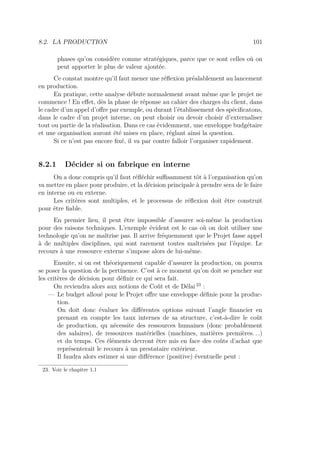 8.2. LA PRODUCTION 101
phases qu’on considère comme stratégiques, parce que ce sont celles où on
peut apporter le plus de valeur ajoutée.
Ce constat montre qu’il faut mener une réﬂexion préalablement au lancement
en production.
En pratique, cette analyse débute normalement avant même que le projet ne
commence ! En eﬀet, dès la phase de réponse au cahier des charges du client, dans
le cadre d’un appel d’oﬀre par exemple, ou durant l’établissement des spéciﬁcatons,
dans le cadre d’un projet interne, on peut choisir ou devoir choisir d’externaliser
tout ou partie de la réalisation. Dans ce cas évidemment, une enveloppe budgétaire
et une organisation auront été mises en place, réglant ainsi la question.
Si ce n’est pas encore ﬁxé, il va par contre falloir l’organiser rapidement.
8.2.1 Décider si on fabrique en interne
On a donc compris qu’il faut réﬂéchir suﬃsamment tôt à l’organisation qu’on
va mettre en place pour produire, et la décision principale à prendre sera de le faire
en interne ou en externe.
Les critères sont multiples, et le processus de réﬂexion doit être construit
pour être ﬁable.
En premier lieu, il peut être impossible d’assurer soi-même la production
pour des raisons techniques. L’exemple évident est le cas où on doit utiliser une
technologie qu’on ne maîtrise pas. Il arrive fréquemment que le Projet fasse appel
à de multiples disciplines, qui sont rarement toutes maîtrisées par l’équipe. Le
recours à une ressource externe s’impose alors de lui-même.
Ensuite, si on est théoriquement capable d’assurer la production, on pourra
se poser la question de la pertinence. C’est à ce moment qu’on doit se pencher sur
les critères de décision pour déﬁnir ce qui sera fait.
On reviendra alors aux notions de Coût et de Délai 23
:
— Le budget alloué pour le Projet oﬀre une enveloppe déﬁnie pour la produc-
tion.
On doit donc évaluer les diﬀérentes options suivant l’angle ﬁnancier en
prenant en compte les taux internes de sa structure, c’est-à-dire le coût
de production, qu nécessite des ressources humaines (donc probablement
des salaires), de ressources matérielles (machines, matières premières. . .)
et du temps. Ces éléments devront être mis en face des coûts d’achat que
représenterait le recours à un prestataire extérieur.
Il faudra alors estimer si une diﬀérence (positive) éventuelle peut :
23. Voir le chapitre 1.1
 
