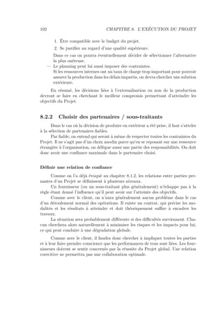 102 CHAPITRE 8. L’EXÉCUTION DU PROJET
1. Être compatible avec le budget du projet.
2. Se justiﬁer au regard d’une qualité supérieure.
Dans ce cas on pourra éventuellement décider de sélectionner l’alternative
la plus onéreuse.
— Le planning peut lui aussi imposer des contraintes.
Si les ressources internes ont un taux de charge trop important pour pouvoir
assurer la production dans les délais impartis, on devra chercher une solution
extérieure.
En résumé, les décisions liées à l’externalisation ou non de la production
devront se faire en cherchant le meilleur compromis permettant d’atteindre les
objectifs du Projet.
8.2.2 Choisir des partenaires / sous-traitants
Dans le cas où la décision de produire en extérieur a été prise, il faut s’atteler
à la sélection de partenaires ﬁables.
Par ﬁable, on entend qui seront à même de respecter toutes les contraintes du
Projet. Il ne s’agit pas d’un choix anodin parce qu’en se reposant sur une ressource
étrangère à l’organisation, on délègue aussi une partie des responsabilités. On doit
donc avoir une conﬁance maximale dans le partenaire choisi.
Déﬁnir une relation de conﬁance
Comme on l’a déjà évoqué au chapitre 8.1.2, les relations entre parties pre-
nantes d’un Projet se déﬁnissent à plusieurs niveaux.
Un fournisseur (ou un sous-traitant plus généralement) n’échappe pas à la
règle étant donné l’inﬂuence qu’il peut avoir sur l’atteinte des objectifs.
Comme avec le client, on n’aura généralement aucun problème dans le cas
d’un déroulement normal des opérations. Il existe un contrat, qui précise les mo-
dalités et les résultats à atteindre et doit théoriquement suﬃre à encadrer les
travaux.
La situation sera probablement diﬀérente si des diﬃcultés surviennent. Cha-
cun cherchera alors naturellement à minimiser les risques et les impacts pour lui,
ce qui peut conduire à une dégradation globale.
Comme avec le client, il faudra donc chercher à impliquer toutes les parties
et à leur faire prendre conscience que les performances de tous sont liées. Les four-
nisseurs doivent se sentir concernés par la réussite du Projet global. Une relation
coercitive ne permettra pas une collaboration optimale.
 