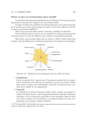8.2. LA PRODUCTION 103
Mettre en place un benchmarking même simpliﬁé
La sélection de fournisseurs performants pour le Projet revêt donc une grande
importance et nécessite de s’appuyer sur une méthode ﬁable.
Il s’agit à la base d’un problème de relations humaines, qui se base beaucoup
sur le ressenti qu’on peut avoir à propos de l’autre. Il sera donc diﬃcile de mettre
en place un processus infaillible 24
.
Mais on aura tout de même intérêt à chercher à ﬁabiliser la démarche.
Cette méthode pourra se baser sur un ensemble de critères qui permettront
à minima d’avoir un socle de référence pour évaluer les partenaires potentiels.
Ray Carter a par exemple déﬁni dans un article en 1995 7 critères (plus tard
enrichis à 10) qui déﬁnissent un référentiel permettant de minimiser les risques[4] :
Communication
Compétences
Capacités
Commitment
(Engagement)
Contrôle qualité
Cash
(Finance)Coût des produits
Constance
Culture
"Clean"
Figure 8.2 – Évaluation d’un fournisseur selon les 10Cs de Carter
1. Compétence
Il faut en premier lieu s’assurer que le fournisseur possède bien les compé-
tences nécessaires pour eﬀectuer la prestation qu’on va lui conﬁer. Il faut
donc mettre en place une méthodologie rigoureuse d’évaluation pour s’as-
surer de la validité de ses engagements.
2. Capacité
La réalisation du Projet demande ensuite d’être capable de produire le
volume demandé. Il peut s’agir d’approvisionnements répétitifs d’éléments
identiques, ou de la fourniture ponctuelle de gros ensembles. Dans les deux
cas, il faut s’assurer que le fournisseur a la capacité requise en terme d’or-
ganisation et de moyens (capital, machines).
24. Voire impossible : une personne isolée pourra toujours mettre à mal une sélection rigoureuse
si elle ne coopère pas, quelques soient ses raisons.
 