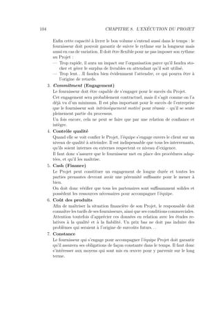 104 CHAPITRE 8. L’EXÉCUTION DU PROJET
Enﬁn cette capacité à livrer le bon volume s’entend aussi dans le temps : le
fournisseur doit pouvoir garantir de suivre le rythme sur la longueur mais
aussi en cas de variation. Il doit être ﬂexible pour ne pas imposer son rythme
au Projet :
— Trop rapide, il aura un impact sur l’organisation parce qu’il faudra sto-
cker et gérer le surplus de livrables en attendant qu’il soit utilisé.
— Trop lent. . .Il faudra bien évidemment l’attendre, ce qui pourra être à
l’origine de retards.
3. Commitment (Engagement)
Le fournisseur doit être capable de s’engager pour le succès du Projet.
Cet engagement sera probablement contractuel, mais il s’agit comme on l’a
déjà vu d’un minimum. Il est plus important pour le succès de l’entreprise
que le fournisseur soit intrinsèquement motivé pour réussir – qu’il se sente
pleinement partie du processus.
Un fois encore, cela ne peut se faire que par une relation de conﬁance et
intègre.
4. Contrôle qualité
Quand elle se voit conﬁer le Projet, l’équipe s’engage envers le client sur un
niveau de qualité à atteindre. Il est indispensable que tous les intervenants,
qu’ils soient internes ou externes respectent ce niveau d’exigence.
Il faut donc s’assurer que le fournisseur met en place des procédures adap-
tées, et qu’il les maîtrise.
5. Cash (Finance)
Le Projet peut constituer un engagement de longue durée et toutes les
parties prenantes devront avoir une pérennité suﬃsante pour le mener à
bien.
On doit donc vériﬁer que tous les partenaires sont suﬃsamment solides et
possèdent les ressources nécessaires pour accompagner l’équipe.
6. Coût des produits
Aﬁn de maîtriser la situation ﬁnancière de son Projet, le responsable doit
connaître les tarifs de ses fournisseurs, ainsi que ses conditions commerciales.
Attention toutefois d’apprécier ces données en relation avec les études re-
latives à la qualité et à la ﬁabilité. Un prix bas ne doit pas induire des
problèmes qui seraient à l’origine de surcoûts futurs. . .
7. Constance
Le fournisseur qui s’engage pour accompagner l’équipe Projet doit garantir
qu’il assurera ses obligations de façon constante dans le temps. Il faut donc
s’intéresser aux moyens qui sont mis en œuvre pour y parvenir sur le long
terme.
 
