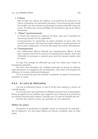 8.2. LA PRODUCTION 105
8. Culture
Aﬁn de bâtir une relation de conﬁance, il est pertinent de s’intéresser à la
culture d’entreprise des partenaires potentiels. Il sera beaucoup plus simple
de travailler avec des personnes qui partagent les mêmes objectifs et façon de
penser. Il vaudra donc mieux privilégier des fournisseurs qui ont les mêmes
orientations.
9. “Clean” (environnement)
Le Projet doit respecter les exigences du client, mais aussi l’ensemble des
normes qui peuvent lui être applicables.
L’environnement est aujourd’hui un aspect essentiel; on devra donc être
attentif à son respect. De même les normes éthiques et sociales prennent de
plus en plus d’importance et doivent faire partie des critères dd’évaluation.
10. Communication
Une collaboration eﬃcace demande une communication eﬃcace. Il faut
donc s’assurer de prévoir des moyens de communication adaptés, mais aussi
d’identiﬁer les personnes à contacter pour avoir des réponses rapides selon
les sujets.
Il s’agit d’un exemple de référentiel qui peut être utilisé pour évaluer les
fournisseurs potentiels.
On devra donc demander aux candidats pressentis de fournir les informa-
tions nécessaires, en remplissant des questionnaires, mais aussi en fournissant des
références de travaux réalisés précédemment.
C’est un travail qui peut être anticipé en préparant un panel de fournisseurs
potentiels en amont.
8.2.3 Le suivi de fabrication
Une fois la fabrication lancée, le chef de Projet doit continuer à exercer un
contrôle régulier.
Ce n’est pas parce que l’opération est déléguée qu’il perd toute responsabilité.
Il faut se rappeler qu’un problème qui n’apparaît qu’au moment de la production
est souvent beaucoup plus coûteux à résoudre que s’il avait été identiﬁé plus tôt.
On doit donc mettre en place une procédure de suivi rigoureuse.
Déﬁnir des jalons
En général, la production est planiﬁée comme un sous-projet du principal :
elle est séquencée, avec des étapes déﬁnies qui doivent s’enchaîner dans un ordre
précis.
 