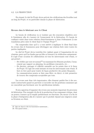 8.2. LA PRODUCTION 107
En résumé, le chef de Projet devra prévoir des vériﬁcations des livrables tout
au long du Projet, et en particulier durant la phase de fabrication.
Revues chez le fabricant avec le Client
Le besoin de vériﬁcation va se traduire par des rencontres régulières avec
le fournisseur aﬁn de s’assurer de l’avancement de la fabrication. Ce besoin de
conﬁance existe dans toute relation client-fournisseur et donc évidemment (à une
translation près) entre le client ﬁnal et l’équipe Projet 27
.
On comprendra donc qu’il y a tout intérêt à impliquer le client ﬁnal dans
les revues chez le fournisseur pour développer une relation forte entre toutes les
parties impliquées.
Le chef de Projet devra toutefois être vigilant quant à l’organisation de ces
réunions, parce qu’il ne faudra pas qu’elles se bornent à la vériﬁcation uniquement.
Il s’agit d’une occasion de collaboration où tous les intervenants sont réunis, ce
qui permet :
— De vériﬁer que tout est normal 28
en examinant les éléments produits, l’avan-
cement par rapport au planning, les problèmes rencontrés, etc. . .
— De discuter, partager et réﬂéchir ensemble sur les points durs et le futur
du Projet. Il s’agit des seuls instants où tous les intervenants sont réunis. Il
faut en tirer parti pour traiter de façon productive des points bloquants.
La communication pourra se faire sans ﬁltre, en direct, et doit permettre
de trouver des compromis acceptables par tous.
Les revues sont donc très importantes; elles donnent parfois lieu à des ave-
nants contractuels quand on parvient à s’accorder sur des positions communes qui
ne concordent pas forcément avec les spéciﬁcations initiales.
Il sera opportun d’organiser des revues aux moments important du processus
de fabrication. Par exemple à la ﬁn de la production d’un composant critique, dont
on pourra s’assurer qu’il remplit parfaitement ses fonctions. Ou encore à la ﬁn de
la phase d’intégration aﬁn de s’assurer que le produit répond aux exigences avant
sa livraison au client.
27. Qui est dans le rôle du fournisseur maintenant...
28. Oui quand même. . .
 