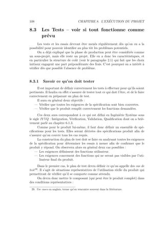 108 CHAPITRE 8. L’EXÉCUTION DU PROJET
8.3 Les Tests – voir si tout fonctionne comme
prévu
Les tests et les essais devront être menés règulièrement dès qu’on en a la
possibilité pour pouvoir identiﬁer au plus tôt les problèmes potentiels.
On a déjà expliqué que la phase de production peut être considérée comme
un sous-projet, mais elle reste un projet. Elle en a donc les caractéristiques, et
en particulier la structure de coût (voir le paragraphe 2.1) qui fait que les choix
initiaux engagent une part prépondérante des frais. C’est pourquoi on a intérêt à
vériﬁer dès que possible l’absence de problème.
8.3.1 Savoir ce qu’on doit tester
Il est important de déﬁnir correctement les tests à eﬀectuer pour qu’ils soient
pertinents. Il faudra en eﬀet s’assurer de tester tout ce qui doit l’être, et de le faire
correctement en préparant un plan de test.
Il aura en général deux objectifs :
— Vériﬁer que toutes les exigences de la spéciﬁcation sont bien couvertes.
— Vériﬁer que le produit remplit correctement les fonctions demandées.
Ces deux axes correspondent à ce qui est déﬁni en Ingéniérie Système sous
le sigle IVVQ : Intégration, Vériﬁcation, Validation, Qualiﬁcation dont on a briè-
vement parlé au chapitre 6.1.3.
Comme pour le produit lui-même, il faut donc déﬁnir un ensemble de spé-
ciﬁcations pour les tests. Elles seront dérivées des spéciﬁcations produit aﬁn de
s’assurer qu’on couvre tous les cas requis.
La construction du plan de test doit se faire en analysant toutes les exigences
de la spéciﬁcation pour déterminer les essais à mener aﬁn de conﬁrmer que le
produit y répond. On observera alors en général deux cas possibles :
— Les exigences déﬁnissent des fonctions utilisateur.
— Les exigences concernent des fonctions qui ne seront pas visibles par l’uti-
lisateur ﬁnal du produit.
Dans le premier cas, le plan de test devra déﬁnir ce qu’on appelle des cas de
test 29
. Il s’agit de situations représentatives de l’utilisation réelle du produit qui
permettront de vériﬁer qu’il se comporte comme attendu.
On devra donc mettre le composant (qui peut être le produit complet) dans
des conditions représentatives :
29. Use cases en anglais, terme qu’on rencontre souvent dans la littérature.
 